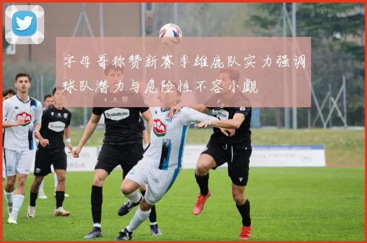 字母哥称赞新赛季雄鹿队实力强调球队潜力与危险性不容小觑