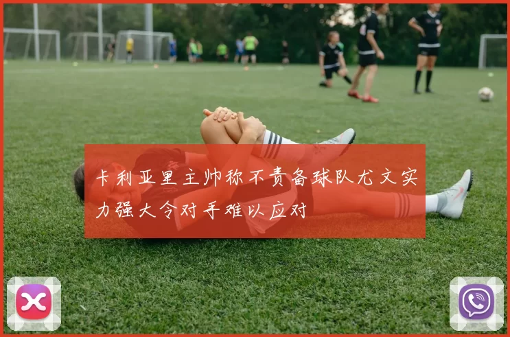卡利亚里主帅称不责备球队尤文实力强大令对手难以应对