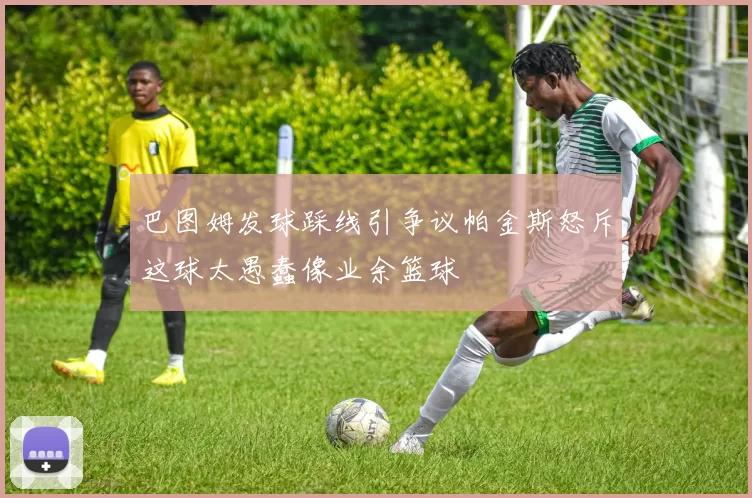 巴图姆发球踩线引争议帕金斯怒斥这球太愚蠢像业余篮球