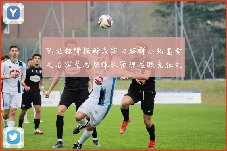 队记称赞杨瀚森实力超群小约基奇之名实至名归球队管理层眼光独到