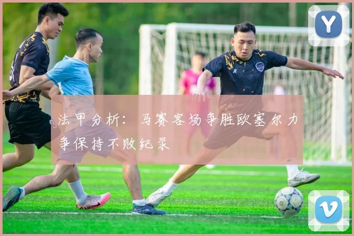 法甲分析：马赛客场争胜欧塞尔力争保持不败纪录