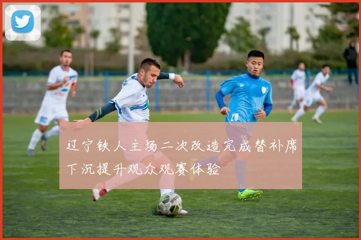 辽宁铁人主场二次改造完成替补席下沉提升观众观赛体验
