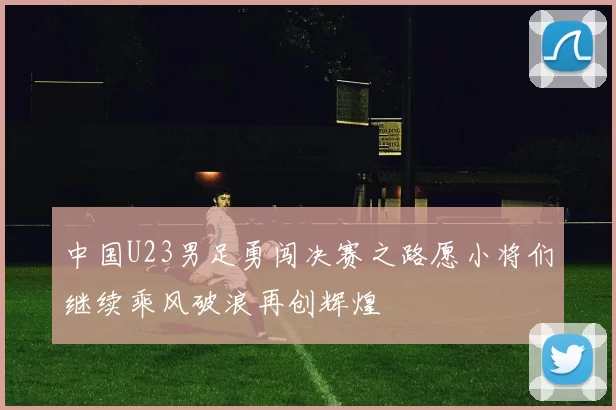 中国U23男足勇闯决赛之路愿小将们继续乘风破浪再创辉煌