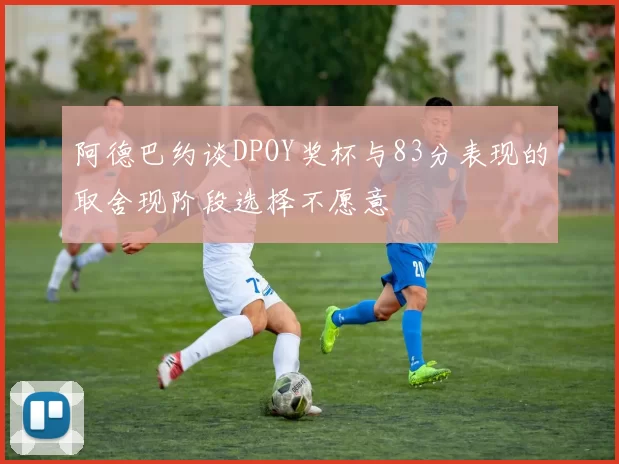 阿德巴约谈DPOY奖杯与83分表现的取舍现阶段选择不愿意