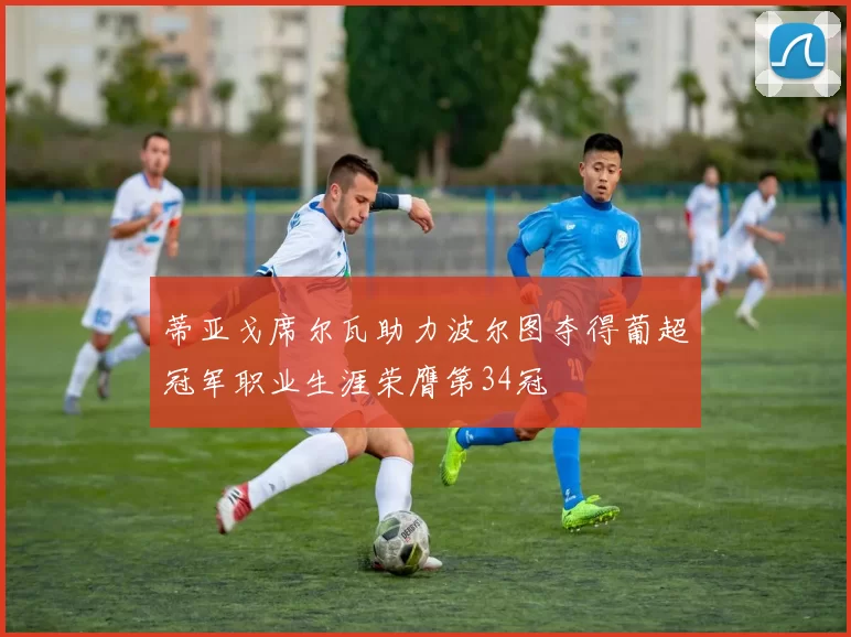 蒂亚戈席尔瓦助力波尔图夺得葡超冠军职业生涯荣膺第34冠