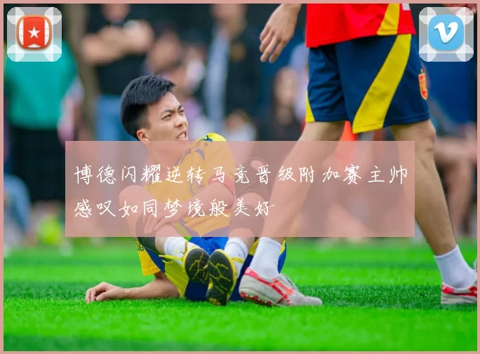 博德闪耀逆转马竞晋级附加赛主帅感叹如同梦境般美好