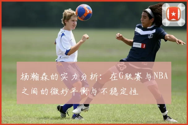 杨瀚森的实力分析：在G联赛与NBA之间的微妙平衡与不稳定性