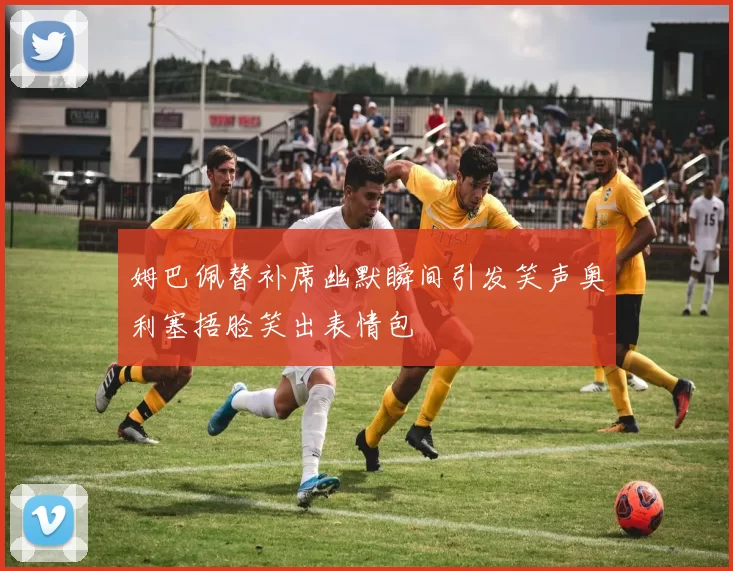 姆巴佩替补席幽默瞬间引发笑声奥利塞捂脸笑出表情包